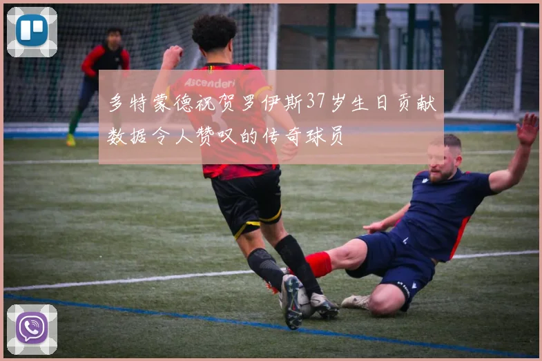多特蒙德祝贺罗伊斯37岁生日贡献数据令人赞叹的传奇球员
