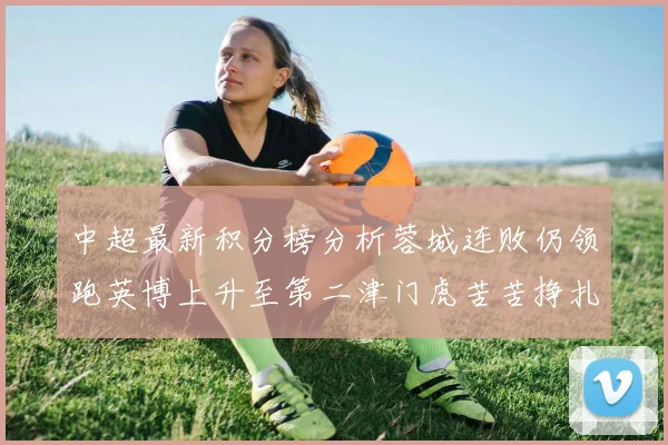 中超最新积分榜分析蓉城连败仍领跑英博上升至第二津门虎苦苦挣扎垫底