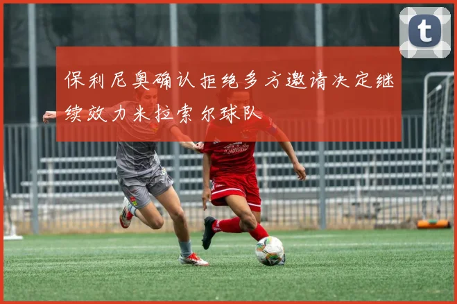 保利尼奥确认拒绝多方邀请决定继续效力米拉索尔球队