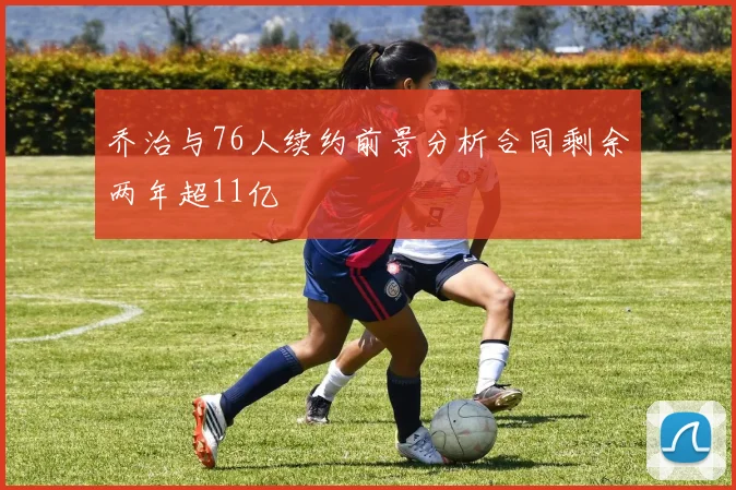 乔治与76人续约前景分析合同剩余两年超11亿
