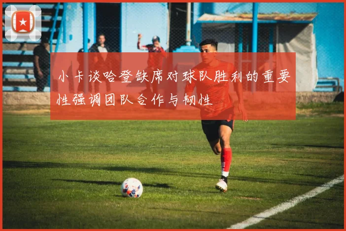 小卡谈哈登缺席对球队胜利的重要性强调团队合作与韧性