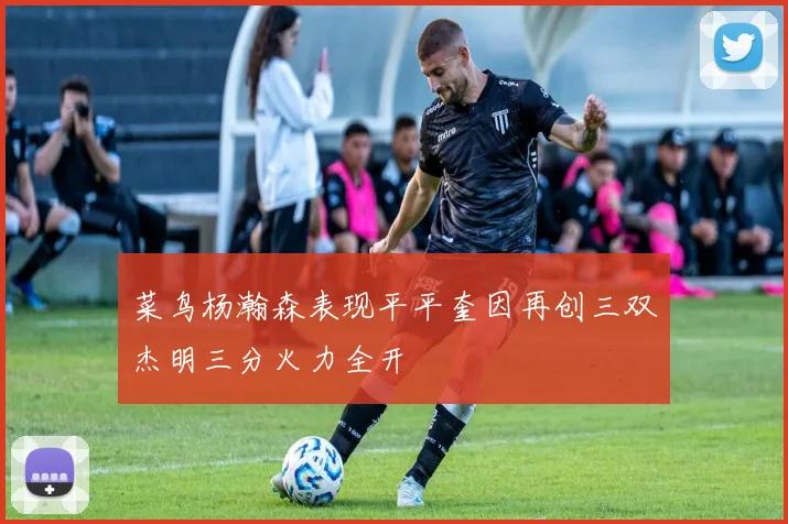 菜鸟杨瀚森表现平平奎因再创三双杰明三分火力全开