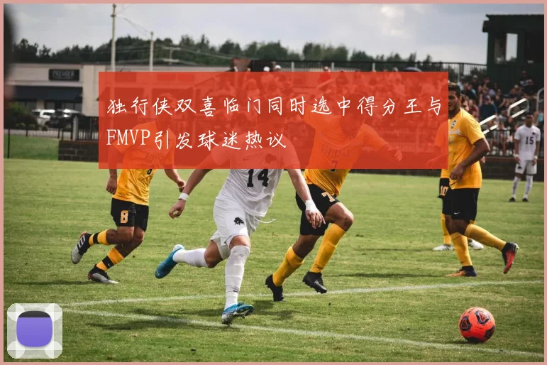 独行侠双喜临门同时选中得分王与FMVP引发球迷热议