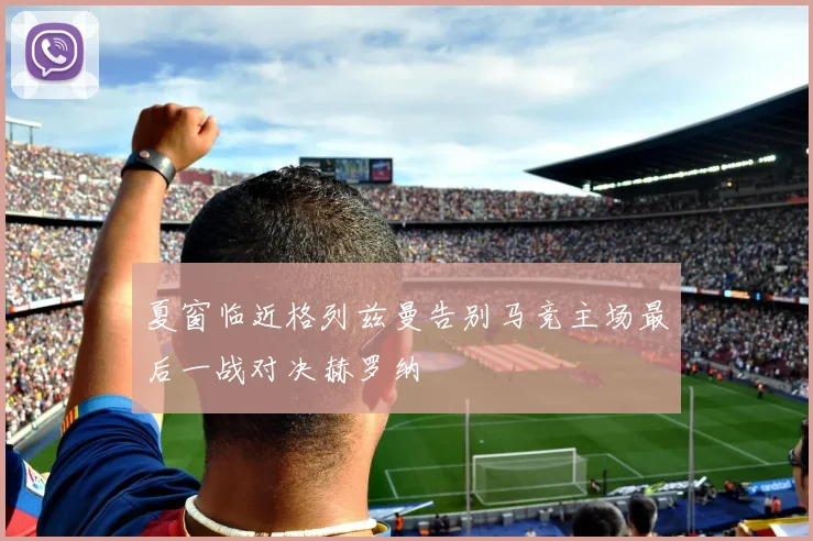 夏窗临近格列兹曼告别马竞主场最后一战对决赫罗纳