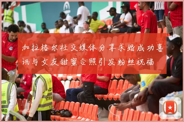 加拉格尔社交媒体分享求婚成功喜讯与女友甜蜜合照引发粉丝祝福