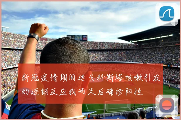 新冠疫情期间迭戈科斯塔咳嗽引发的连锁反应我两天后确诊阳性