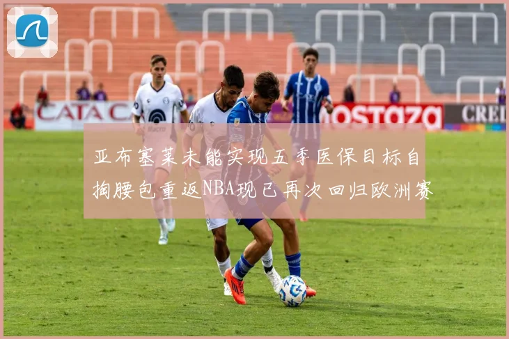 亚布塞莱未能实现五季医保目标自掏腰包重返NBA现已再次回归欧洲赛场
