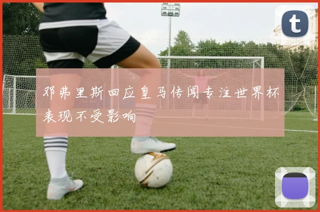 邓弗里斯回应皇马传闻专注世界杯表现不受影响