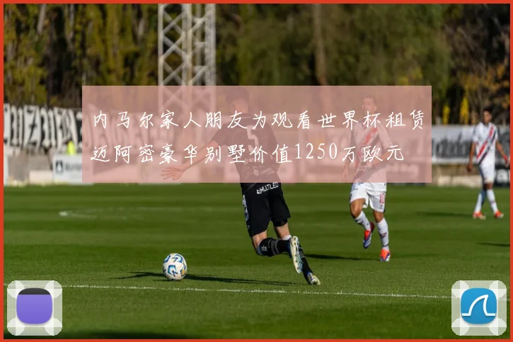 内马尔家人朋友为观看世界杯租赁迈阿密豪华别墅价值1250万欧元