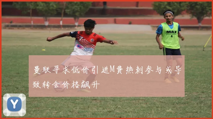 曼联寻求低价引进M费热刺参与或导致转会价格飙升
