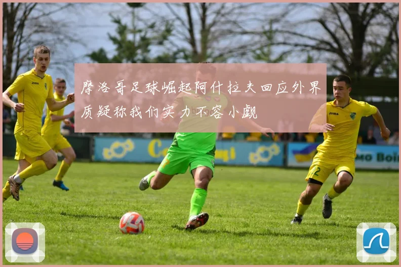 摩洛哥足球崛起阿什拉夫回应外界质疑称我们实力不容小觑