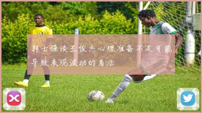 郭士强谈王俊杰心理准备不足可能导致表现波动的看法