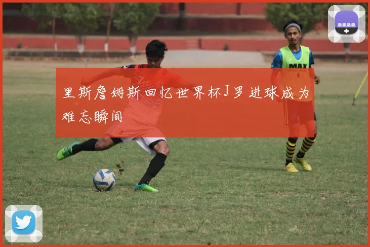 里斯詹姆斯回忆世界杯J罗进球成为难忘瞬间
