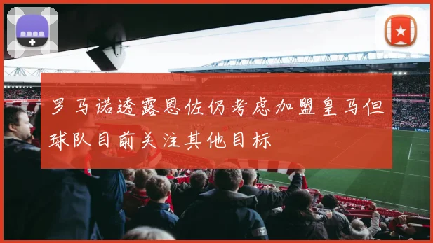 罗马诺透露恩佐仍考虑加盟皇马但球队目前关注其他目标