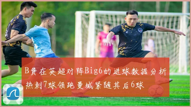 B费在英超对阵Big6的进球数据分析热刺7球领跑曼城紧随其后6球