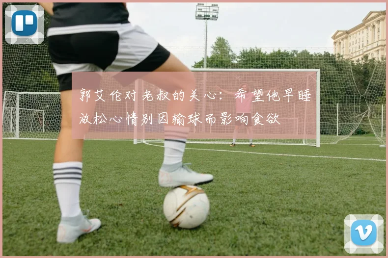 郭艾伦对老叔的关心：希望他早睡放松心情别因输球而影响食欲