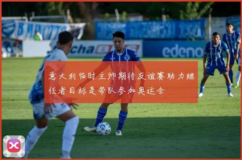 意大利临时主帅期待友谊赛助力继任者目标是带队参加奥运会
