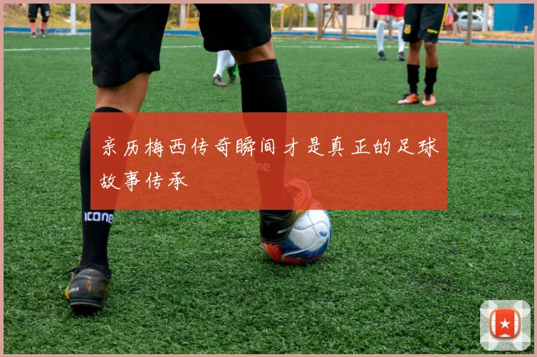 亲历梅西传奇瞬间才是真正的足球故事传承