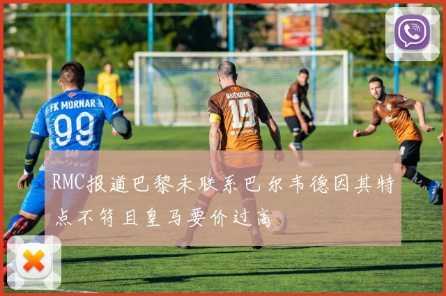 RMC报道巴黎未联系巴尔韦德因其特点不符且皇马要价过高
