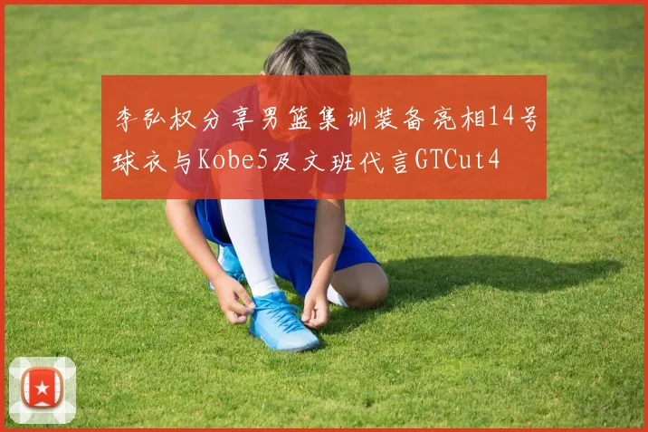 李弘权分享男篮集训装备亮相14号球衣与Kobe5及文班代言GTCut4