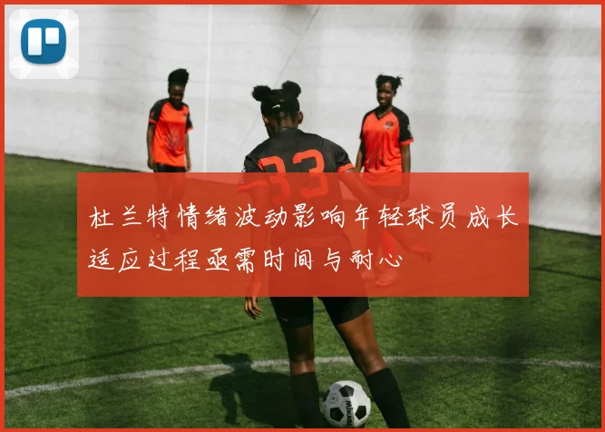 杜兰特情绪波动影响年轻球员成长适应过程亟需时间与耐心