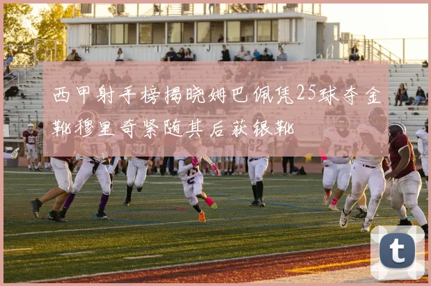 西甲射手榜揭晓姆巴佩凭25球夺金靴穆里奇紧随其后获银靴