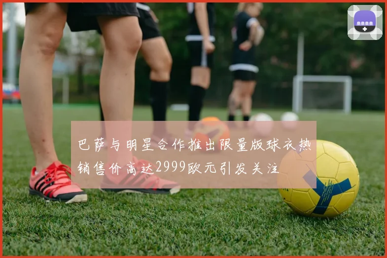 巴萨与明星合作推出限量版球衣热销售价高达2999欧元引发关注