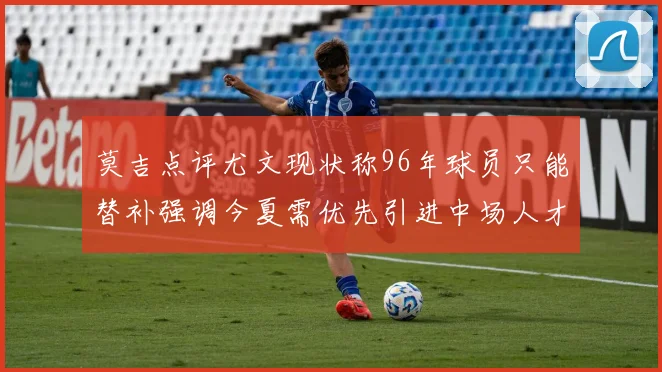 莫吉点评尤文现状称96年球员只能替补强调今夏需优先引进中场人才