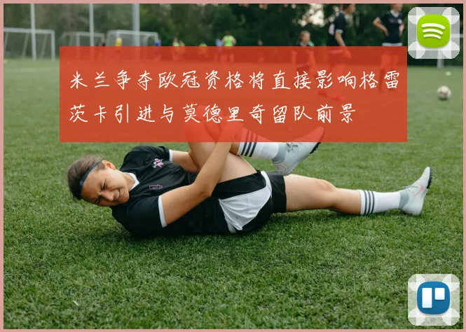 米兰争夺欧冠资格将直接影响格雷茨卡引进与莫德里奇留队前景