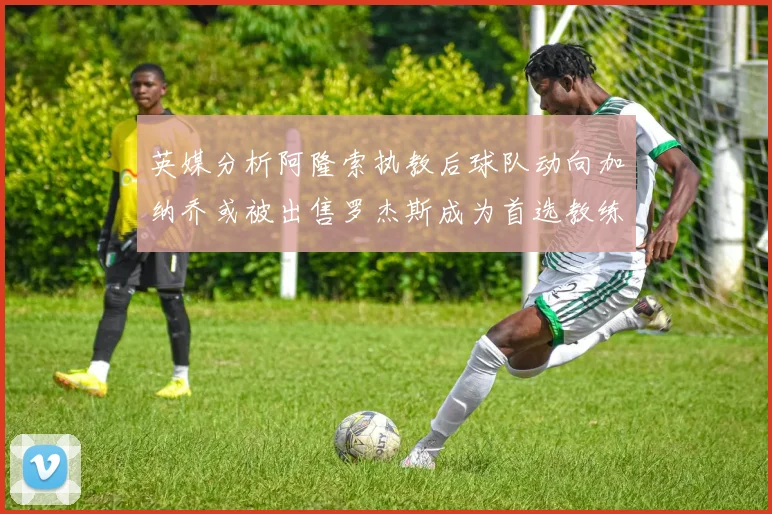 英媒分析阿隆索执教后球队动向加纳乔或被出售罗杰斯成为首选教练