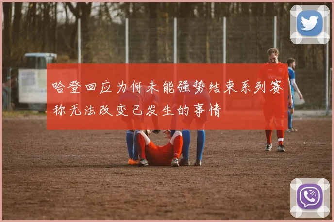 哈登回应为何未能强势结束系列赛称无法改变已发生的事情