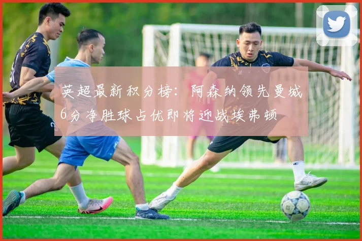 英超最新积分榜：阿森纳领先曼城6分净胜球占优即将迎战埃弗顿
